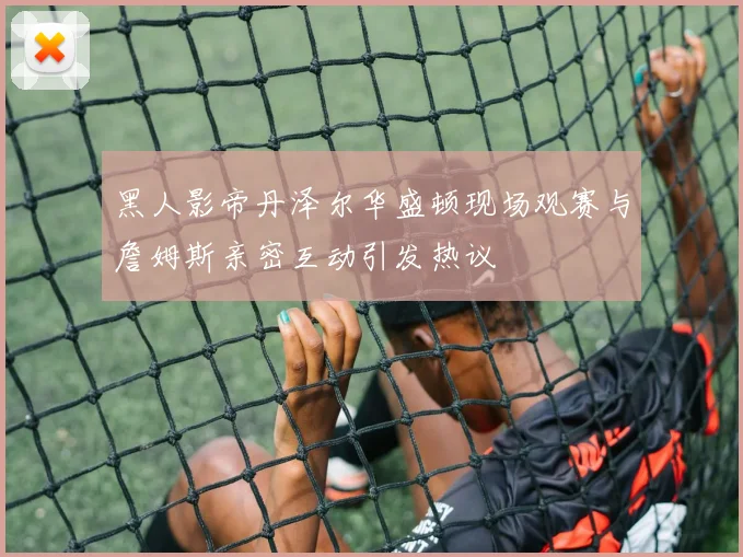 黑人影帝丹泽尔华盛顿现场观赛与詹姆斯亲密互动引发热议