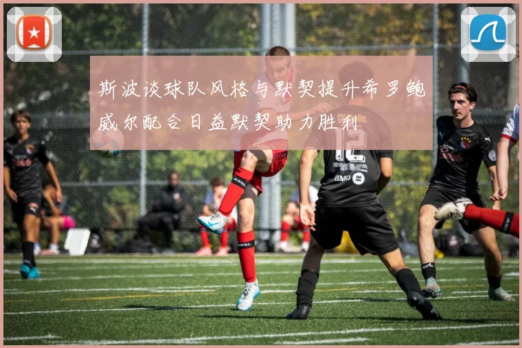 斯波谈球队风格与默契提升希罗鲍威尔配合日益默契助力胜利