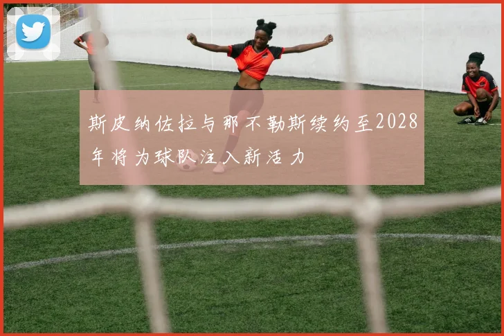 斯皮纳佐拉与那不勒斯续约至2028年将为球队注入新活力