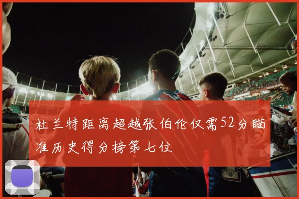 杜兰特距离超越张伯伦仅需52分瞄准历史得分榜第七位