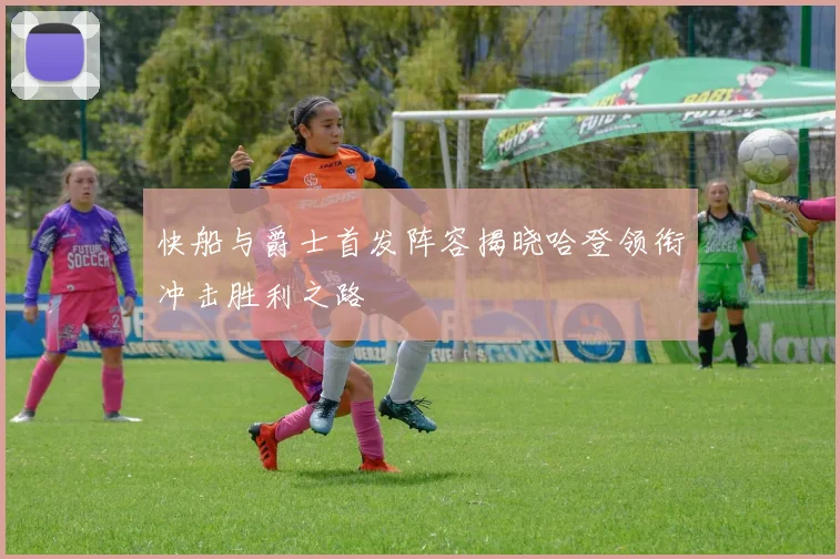 快船与爵士首发阵容揭晓哈登领衔冲击胜利之路