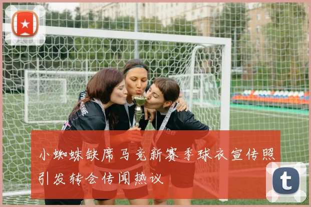 小蜘蛛缺席马竞新赛季球衣宣传照引发转会传闻热议