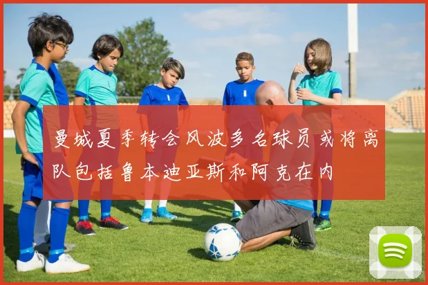 曼城夏季转会风波多名球员或将离队包括鲁本迪亚斯和阿克在内