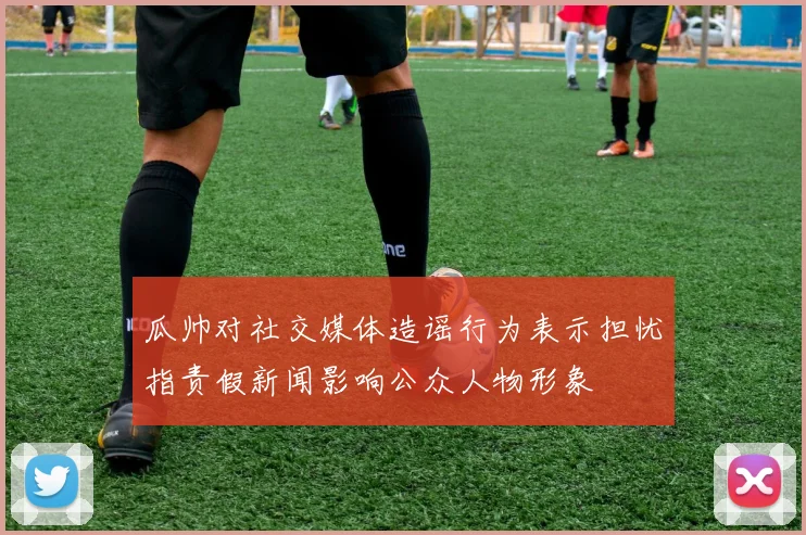 瓜帅对社交媒体造谣行为表示担忧指责假新闻影响公众人物形象