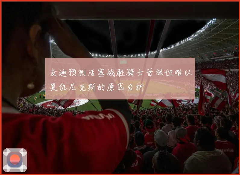 麦迪预测活塞战胜骑士晋级但难以复仇尼克斯的原因分析