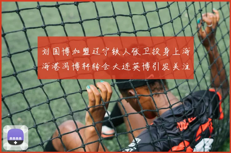 刘国博加盟辽宁铁人张卫投身上海海港冯博轩转会大连英博引发关注