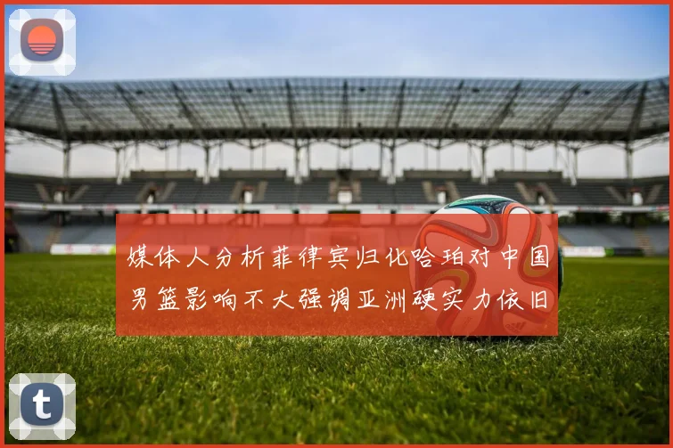 媒体人分析菲律宾归化哈珀对中国男篮影响不大强调亚洲硬实力依旧强劲